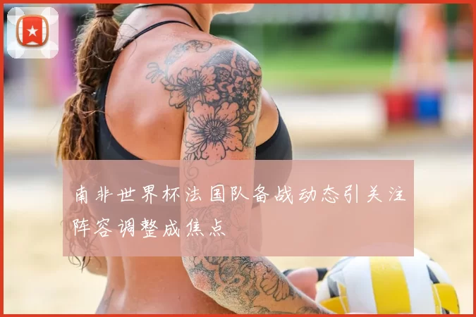 南非世界杯法国队备战动态引关注阵容调整成焦点