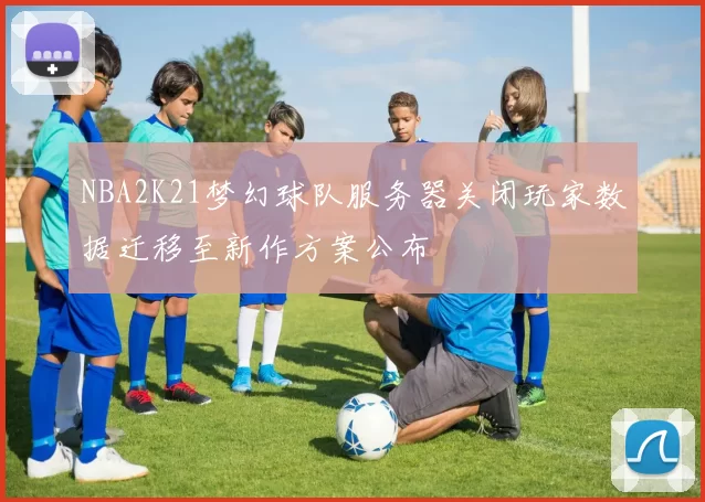 NBA2K21梦幻球队服务器关闭玩家数据迁移至新作方案公布