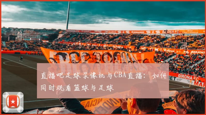 直播吧足球录像机与CBA直播：如何同时观看篮球与足球