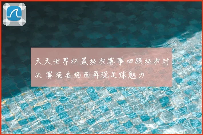 天天世界杯最经典赛事回顾经典对决 赛场名场面再现足球魅力