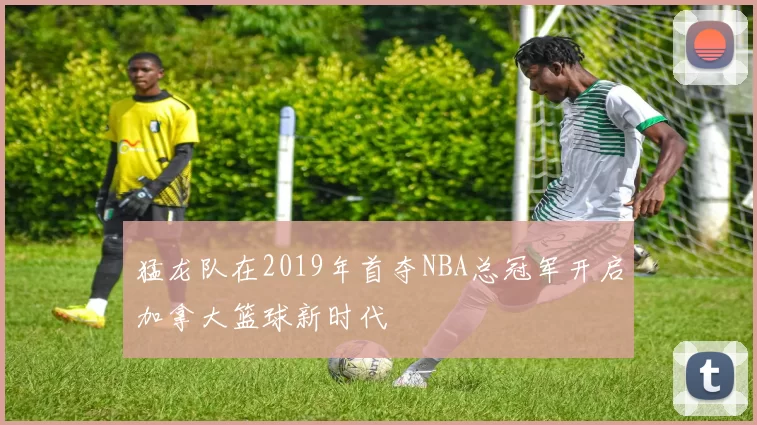猛龙队在2019年首夺NBA总冠军开启加拿大篮球新时代