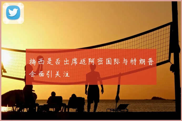 梅西是否出席迈阿密国际与特朗普会面引关注