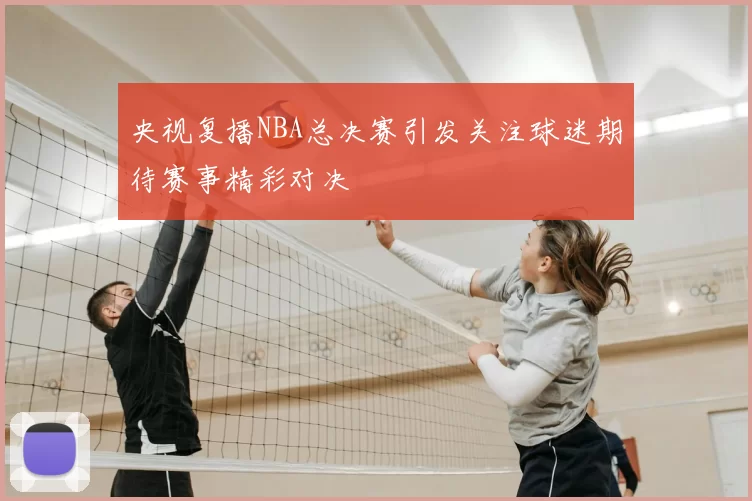 央视复播NBA总决赛引发关注球迷期待赛事精彩对决