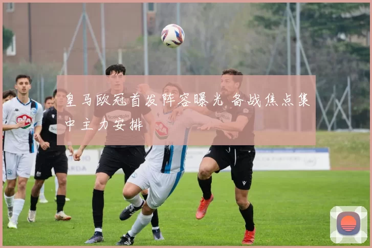 皇马欧冠首发阵容曝光 备战焦点集中主力安排