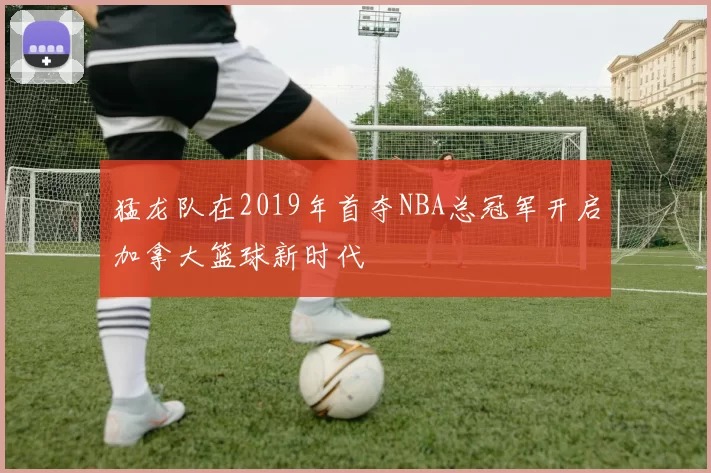 猛龙队在2019年首夺NBA总冠军开启加拿大篮球新时代