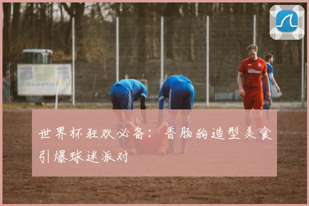 世界杯狂欢必备:香肠狗造型美食引爆球迷派对