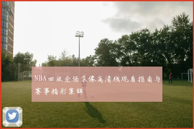 NBA回放全场录像高清线观看指南与赛事精彩集锦