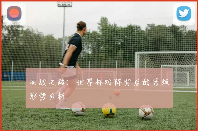 决战之路：世界杯对阵背后的晋级形势分析