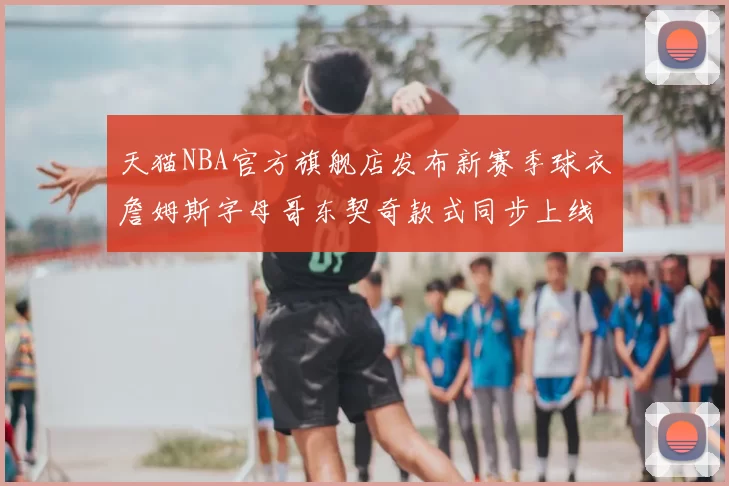 天猫NBA官方旗舰店发布新赛季球衣詹姆斯字母哥东契奇款式同步上线