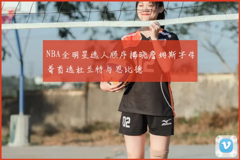 NBA全明星选人顺序揭晓詹姆斯字母哥首选杜兰特与恩比德