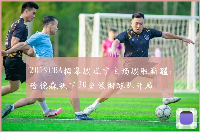2019CBA揭幕战辽宁主场战胜新疆，哈德森砍下30分领衔球队开局