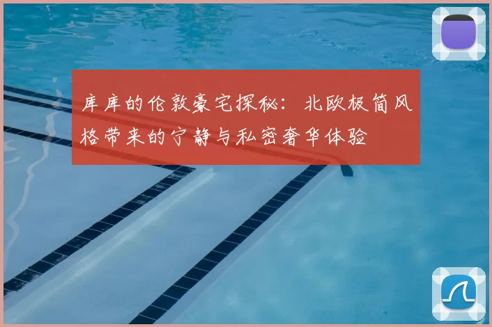 库库的伦敦豪宅探秘:北欧极简风格带来的宁静与私密奢华体验