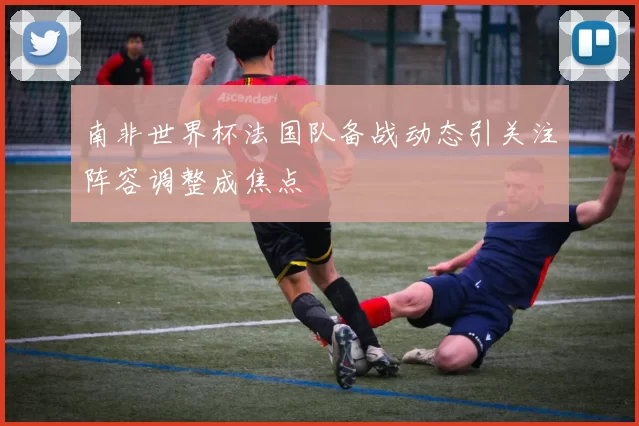 南非世界杯法国队备战动态引关注阵容调整成焦点