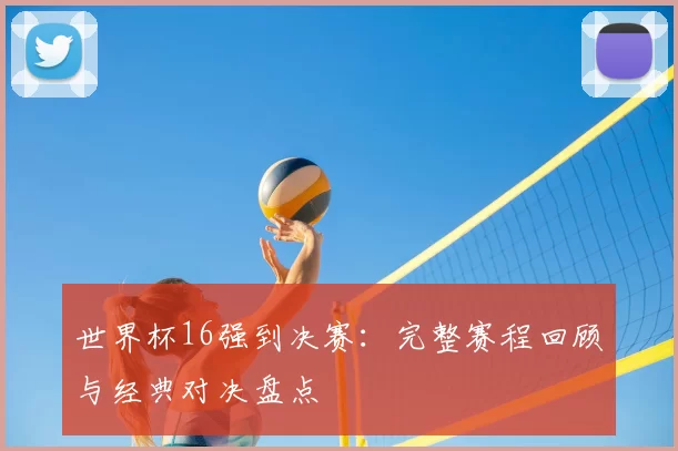 世界杯16强到决赛：完整赛程回顾与经典对决盘点