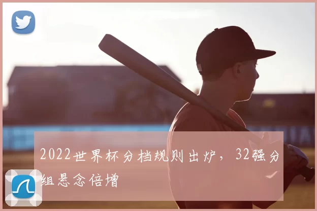 2022世界杯分档规则出炉,32强分组悬念倍增