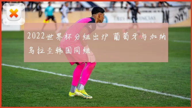 2022世界杯分组出炉 葡萄牙与加纳乌拉圭韩国同组