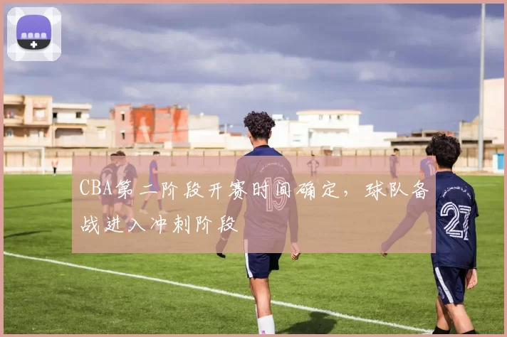 CBA第二阶段开赛时间确定，球队备战进入冲刺阶段