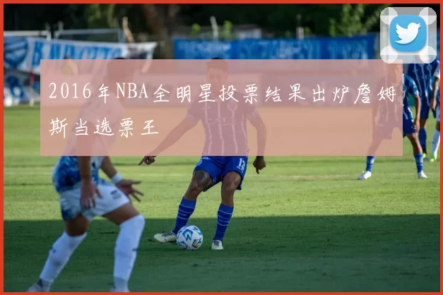 2016年NBA全明星投票结果出炉詹姆斯当选票王