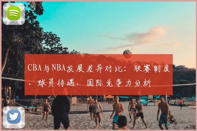CBA与NBA发展差异对比：联赛制度、球员待遇、国际竞争力分析