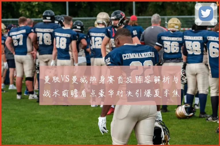 曼联VS曼城热身赛首发阵容解析与战术前瞻看点豪华对决引爆夏季焦点
