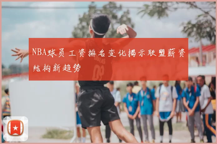 NBA球员工资排名变化揭示联盟薪资结构新趋势