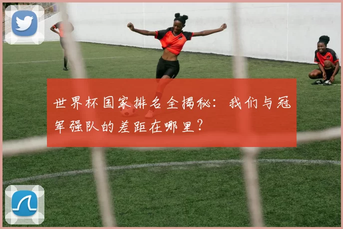 世界杯国家排名全揭秘:我们与冠军强队的差距在哪里?