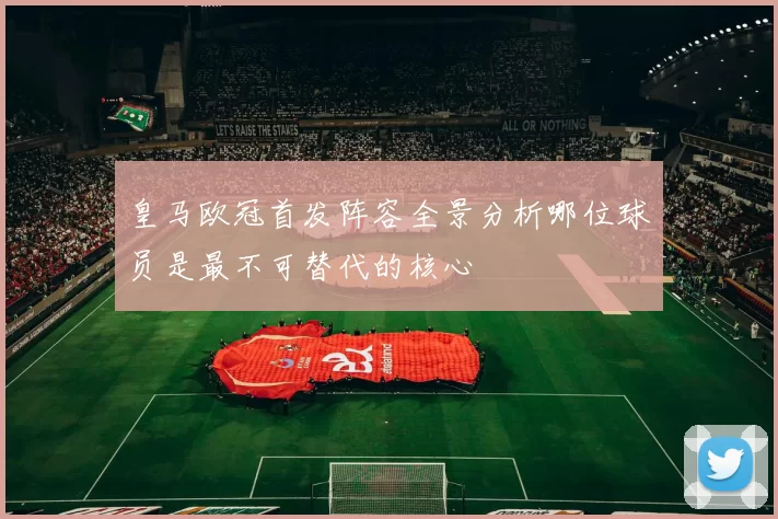 皇马欧冠首发阵容全景分析哪位球员是最不可替代的核心