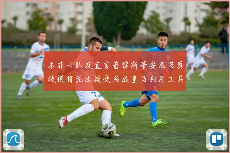 本菲卡队友直言普雷斯蒂安尼若真歧视将无法接受或成皇马利用工具
