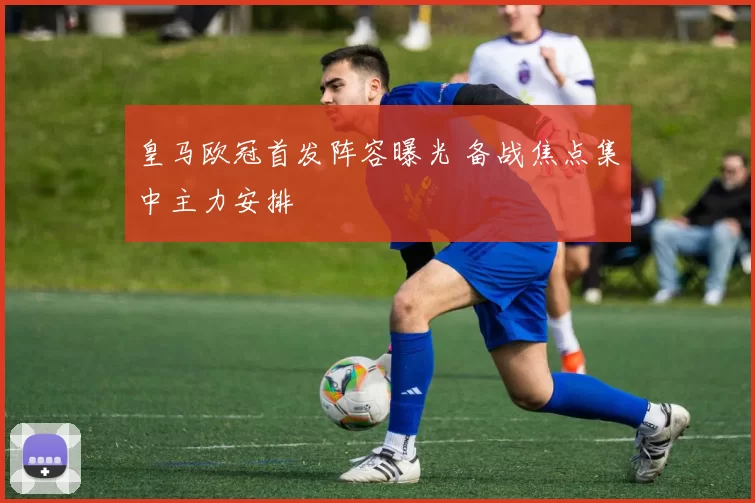 皇马欧冠首发阵容曝光 备战焦点集中主力安排