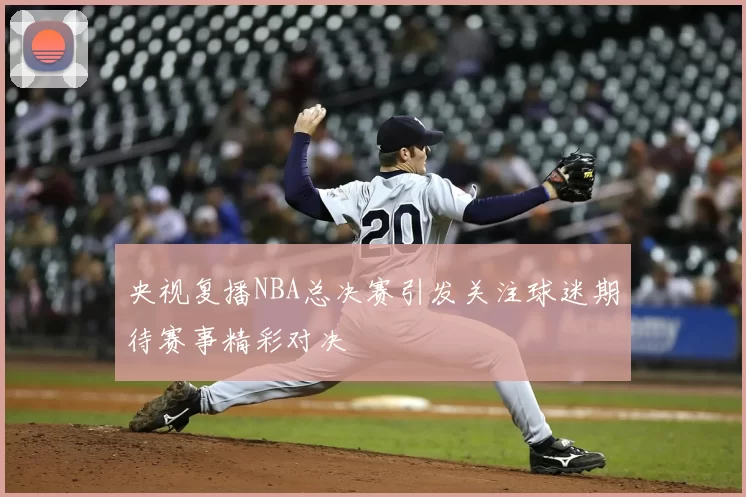 央视复播NBA总决赛引发关注球迷期待赛事精彩对决