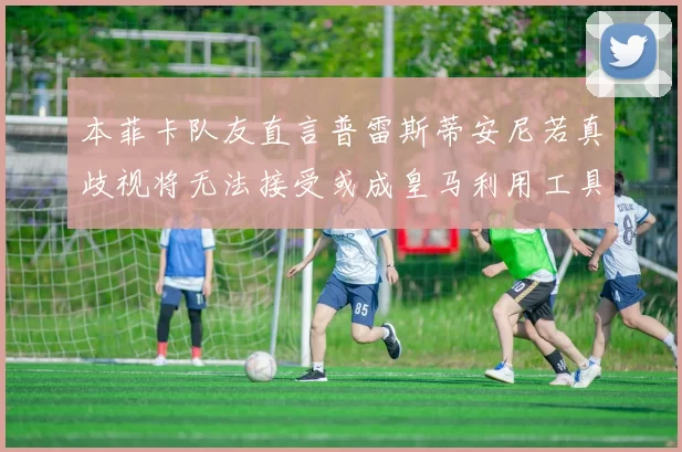 本菲卡队友直言普雷斯蒂安尼若真歧视将无法接受或成皇马利用工具