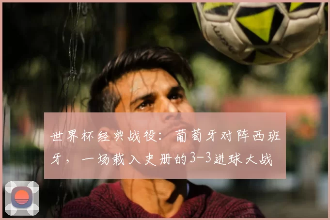 世界杯经典战役:葡萄牙对阵西班牙,一场载入史册的3-3进球大战