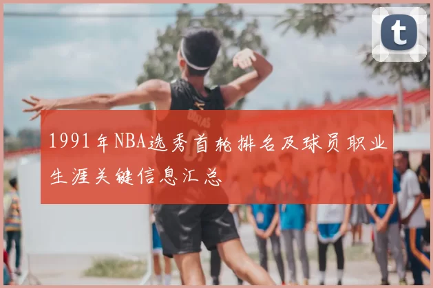 1991年NBA选秀首轮排名及球员职业生涯关键信息汇总