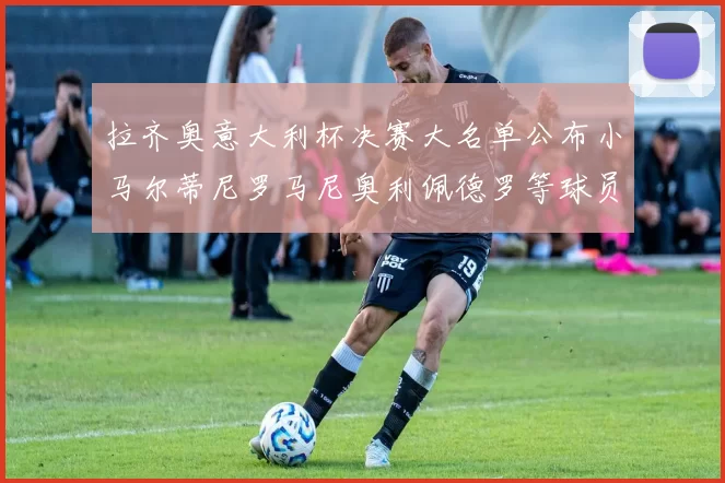 拉齐奥意大利杯决赛大名单公布小马尔蒂尼罗马尼奥利佩德罗等球员入选