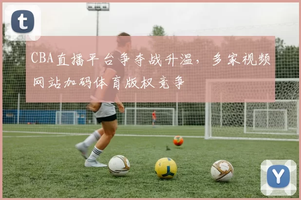 CBA直播平台争夺战升温，多家视频网站加码体育版权竞争