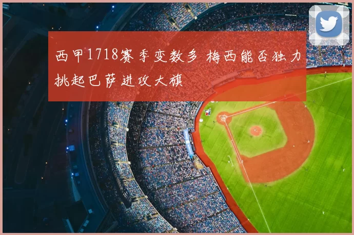 西甲1718赛季变数多 梅西能否独力挑起巴萨进攻大旗