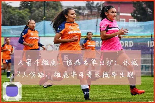 火箭斗雄鹿！伤病名单出炉：休城2人伤缺，雄鹿字母哥大概率出战