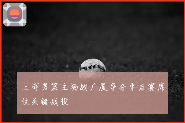 上海男篮主场战广厦争夺季后赛席位关键战役