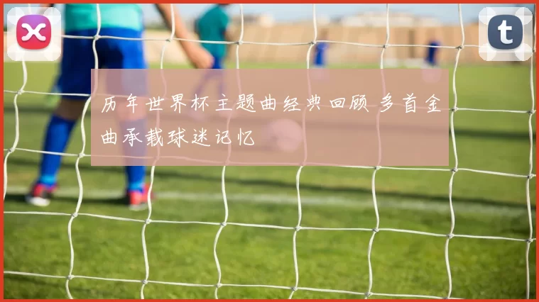 历年世界杯主题曲经典回顾 多首金曲承载球迷记忆