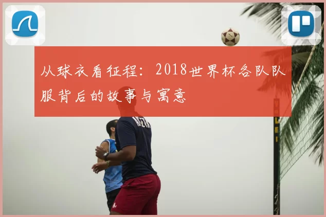 从球衣看征程：2018世界杯各队队服背后的故事与寓意