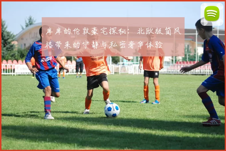 库库的伦敦豪宅探秘:北欧极简风格带来的宁静与私密奢华体验