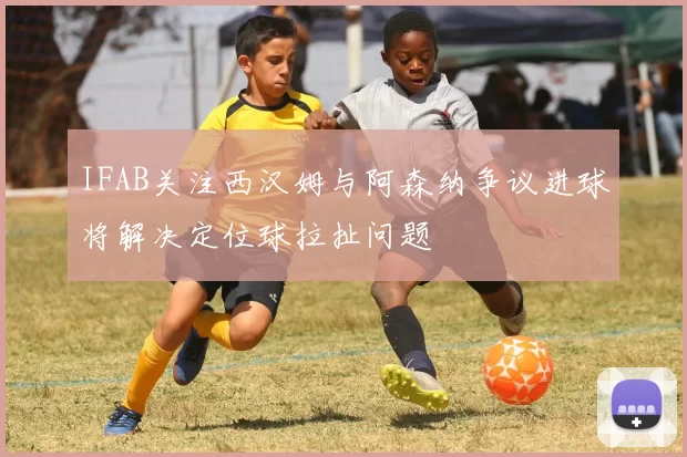 IFAB关注西汉姆与阿森纳争议进球将解决定位球拉扯问题