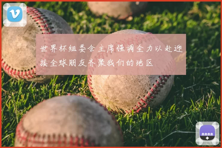 世界杯组委会主席强调全力以赴迎接全球朋友齐聚我们的地区