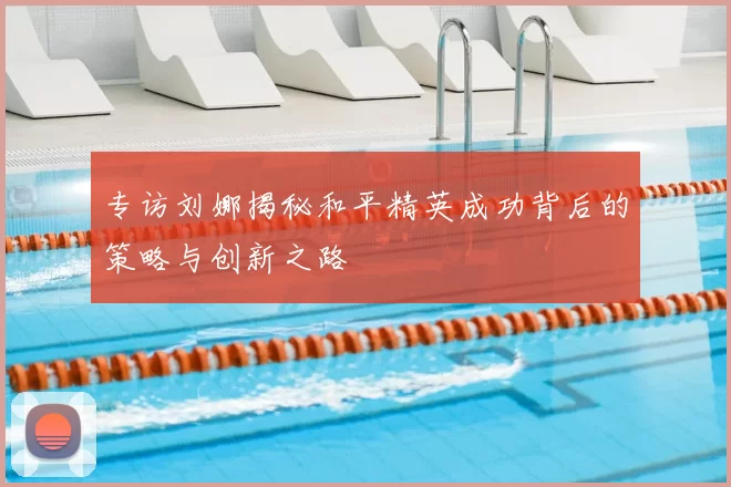 专访刘娜揭秘和平精英成功背后的策略与创新之路