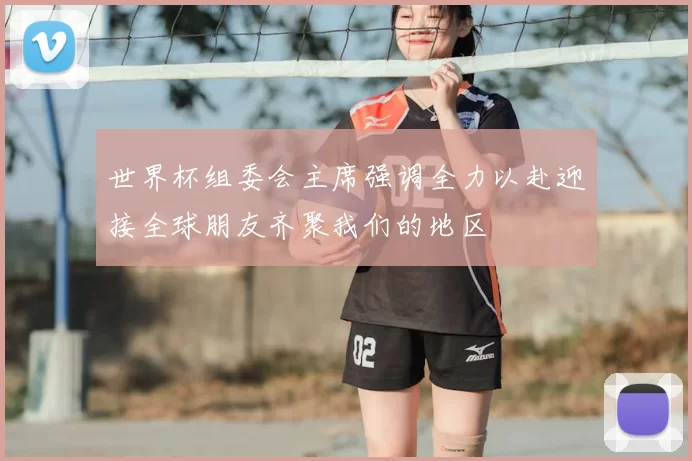 世界杯组委会主席强调全力以赴迎接全球朋友齐聚我们的地区