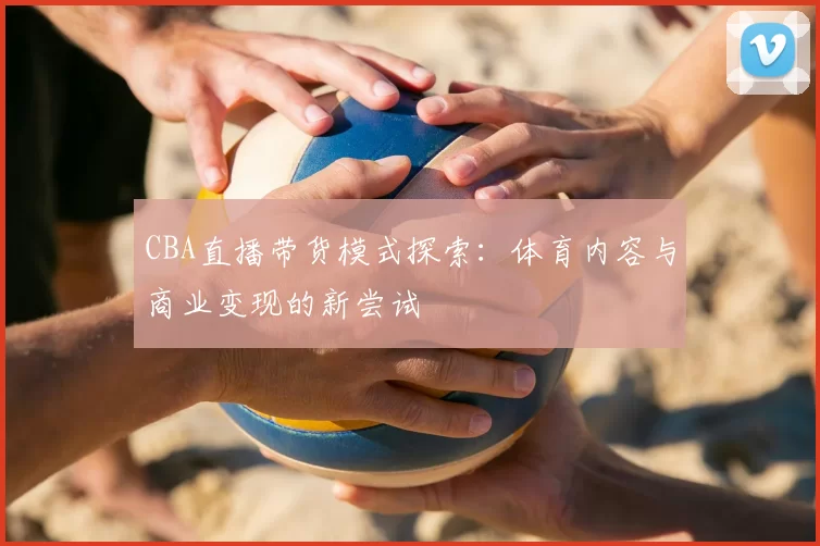 CBA直播带货模式探索：体育内容与商业变现的新尝试