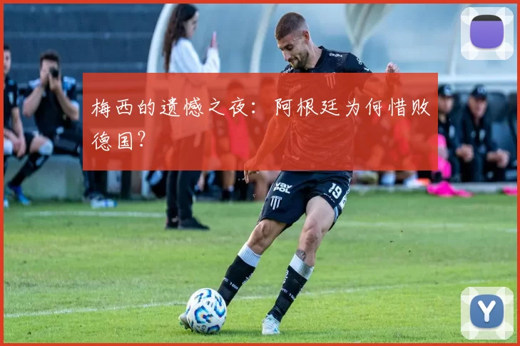 梅西的遗憾之夜:阿根廷为何惜败德国?