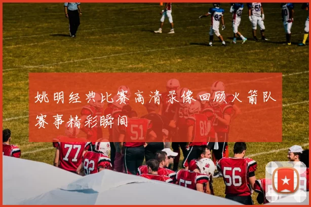 姚明经典比赛高清录像回顾火箭队赛事精彩瞬间