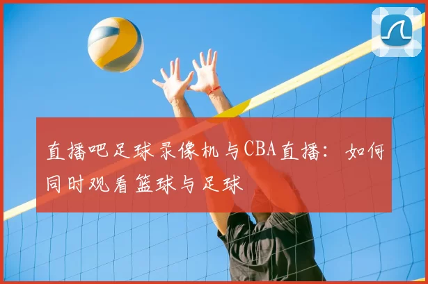 直播吧足球录像机与CBA直播：如何同时观看篮球与足球