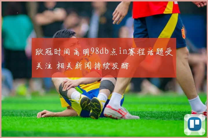 欧冠时间高明98db点in赛程话题受关注 相关新闻持续发酵